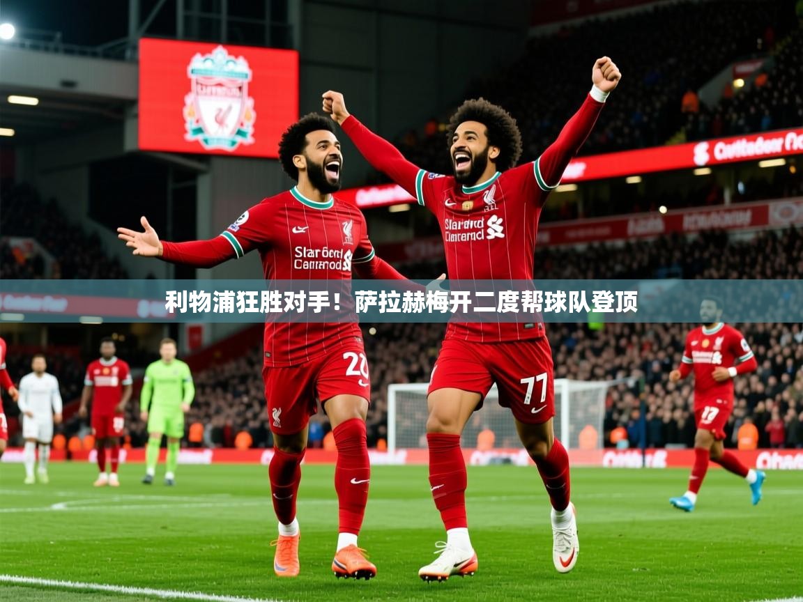 利物浦狂胜对手！萨拉赫梅开二度帮球队登顶