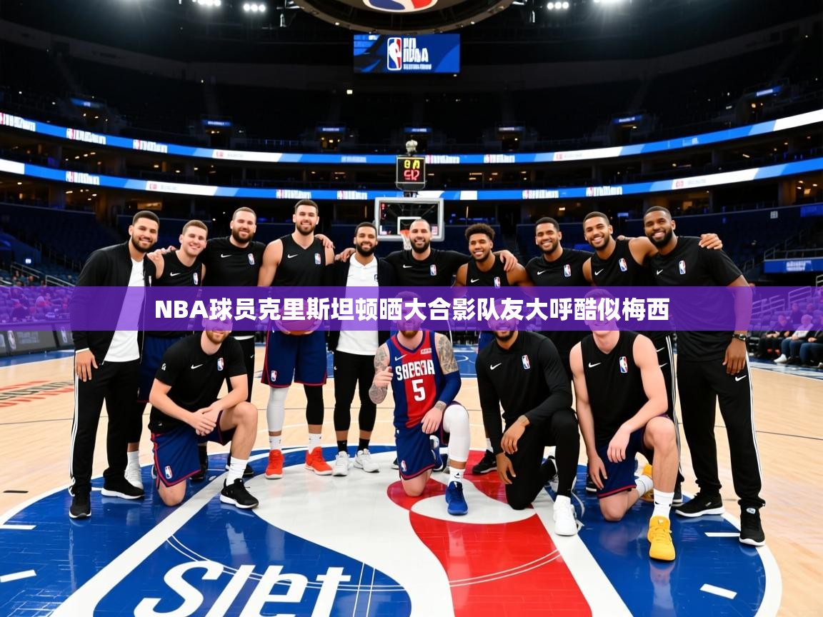 NBA球员克里斯坦顿晒大合影队友大呼酷似梅西